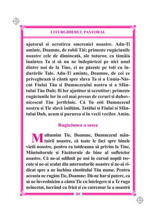 C M
Y K




                   LITURGHIERUL PASTORAL

      ajutorul [i ocrotirea smereniei noastre. Adu-}i
      aminte, Doamne, de robii Ti; prime[te rugciunile
      noastre cele de diminea], ale tuturor, ca tmâia
      `naintea Ta [i s nu ne `ndeprtezi pe nici unul
      dintre noi de la Tine, ci ne pze[te pe to]i cu `n-
      durrile Tale. Adu-}i aminte, Doamne, de cei ce
      privegheaz [i cânt spre slava Ta [i a Unuia-Ns-
      cut Fiului Tu [i Dumnezeului nostru [i a Sfân-
      tului Tu Duh; fii lor ajuttor [i ocrotitor; prime[te
      rugciunile lor `n cel mai presus de ceruri [i duhov-
      nicescul Tu jertfelnic. C Tu e[ti Dumnezeul
      nostru [i }ie slav `nl]m, Tatlui [i Fiului [i Sfân-
      tului Duh, acum [i pururea [i `n vecii vecilor. Amin.

                        Rugciunea a [asea


        M        ul]umim }ie, Doamne, Dumnezeul mân-
                 tuirii noastre, c toate le faci spre binele
      vie]ii noastre, pentru ca totdeauna s privim la Tine,
      Mântuitorule [i Fctorule de bine al sufletelor
      noastre. C ne-ai odihnit pe noi `n cursul nop]ii tre-
      cute [i ne-ai sculat din a[ternuturile noastre [i ne-ai ri-
      dicat spre a ne `nchina cinstitului Tu nume. Pentru
      aceasta ne rugm }ie, Doamne: D-ne har [i putere, ca
      s ne `nvrednicim a cânta }ie cu `n]elegere [i a Te ruga
      ne`ncetat, lucrând cu fric [i cu cutremur la a noastr
                                  80
                                                                    C M
                                                                    Y K
 