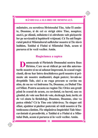C M
                                                                     Y K




              R+NDUIALA SLUJBEI DE DIMINEA}|

      mântuire, cu ocrotirea Hristosului Tu. Adu-}i amin-
      te, Doamne, [i de cei ce strig ctre Tine, noaptea;
      auzi-i, pe dân[ii, miluie[te-i [i zdrobe[te sub picioarele
      lor pe nevzu]ii [i lupttorii vrjma[i. C Tu e[ti ~mp-
      ratul pcii [i Mântuitorul sufletelor noastre [i }ie slav
      `nl]m, Tatlui [i Fiului [i Sfântului Duh, acum [i
      pururea [i `n vecii vecilor. Amin.

                       Rugciunea a [aptea


         D     umnezeule [i Printele Domnului nostru Iisus
               Hristos, Care ne-ai ridicat pe noi din a[ternu-
      turile noastre [i ne-ai adunat `mpreun, `n ceasul rug-
      ciunii, d-ne har `ntru deschiderea gurii noastre [i pri-
      me[te ale noastre mul]umiri, dup putere; `nva]-ne
      drept]ile Tale, cci a ne ruga precum se cuvine nu
      [tim, de nu ne vei `ndruma Tu, Doamne, cu Duhul Tu
      cel Sfânt. Pentru aceasta ne rugm }ie: Orice am gre[it
      pân `n ceasul de acum, cu cuvântul, cu lucrul, sau cu
      gândul, de voie sau fr de voie, dezleag, las, iart; c
      de vei cuta la frdelegi, Doamne, Doamne, cine va
      putea rbda? C la Tine este izbvirea; Tu singur e[ti
      sfânt, ajuttor [i pzitor puternic al vie]ii noastre [i }ie
      totdeauna cântm. Fie stpânirea `mpr]iei Tale bine-
      cuvântat [i preaslvit, a Tatlui [i a Fiului [i a Sfân-
      tului Duh, acum [i pururea [i `n vecii vecilor. Amin.
                                  81
C M
Y K
 