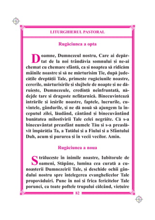 C M
Y K




                  LITURGHIERUL PASTORAL

                       Rugciunea a opta


        D     oamne, Dumnezeul nostru, Care ai depr-
              tat de la noi trândvia somnului [i ne-ai
      chemat cu chemare sfânt, ca [i noaptea s ridicm
      mâinile noastre [i s ne mrturisim }ie, dup jude-
      c]ile drept]ii Tale, prime[te rugciunile noastre,
      cererile, mrturisirile [i slujbele de noapte [i ne d-
      ruie[te, Dumnezeule, credin] ne`nfruntat, n-
      dejde tare [i dragoste nef]arnic. Binecuvinteaz
      intrrile [i ie[irile noastre, faptele, lucrurile, cu-
      vintele, gândurile, [i ne d nou s ajungem la `n-
      ceputul zilei, ludând, cântând [i binecuvântând
      buntatea milostivirii Tale celei negrite. C s-a
      binecuvântat preasfânt numele Tu [i s-a preasl-
      vit `mpr]ia Ta, a Tatlui [i a Fiului [i a Sfântului
      Duh, acum [i pururea [i `n vecii vecilor. Amin.

                       Rugciunea a noua


        S   trluce[te `n inimile noastre, Iubitorule de
            oameni, Stpâne, lumina cea curat a cu-
      noa[terii Dumnezeirii Tale, [i deschide ochii gân-
      dului nostru spre `n]elegerea evanghelicelor Tale
      propovduiri. Pune `n noi [i frica fericitelor Tale
      porunci, ca toate poftele trupului clcând, vie]uire
                                82
                                                                C M
                                                                Y K
 