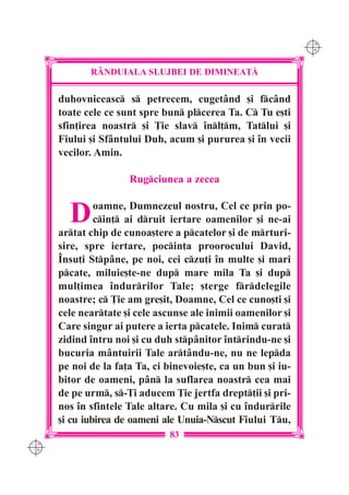 C M
                                                               Y K




             R+NDUIALA SLUJBEI DE DIMINEA}|

      duhovniceasc s petrecem, cugetând [i fcând
      toate cele ce sunt spre bun plcerea Ta. C Tu e[ti
      sfin]irea noastr [i }ie slav `nl]m, Tatlui [i
      Fiului [i Sfântului Duh, acum [i pururea [i `n vecii
      vecilor. Amin.

                      Rugciunea a zecea


        D      oamne, Dumnezeul nostru, Cel ce prin po-
               cin] ai druit iertare oamenilor [i ne-ai
      artat chip de cunoa[tere a pcatelor [i de mrturi-
      sire, spre iertare, pocin]a proorocului David,
      ~nsu]i Stpâne, pe noi, cei czu]i `n multe [i mari
      pcate, miluie[te-ne dup mare mila Ta [i dup
      mul]imea `ndurrilor Tale; [terge frdelegile
      noastre; c }ie am gre[it, Doamne, Cel ce cuno[ti [i
      cele neartate [i cele ascunse ale inimii oamenilor [i
      Care singur ai putere a ierta pcatele. Inim curat
      zidind `ntru noi [i cu duh stpânitor `ntrindu-ne [i
      bucuria mântuirii Tale artându-ne, nu ne lepda
      pe noi de la fa]a Ta, ci binevoie[te, ca un bun [i iu-
      bitor de oameni, pân la suflarea noastr cea mai
      de pe urm, s-}i aducem }ie jertfa drept]ii [i pri-
      nos `n sfintele Tale altare. Cu mila [i cu `ndurrile
      [i cu iubirea de oameni ale Unuia-Nscut Fiului Tu,
                               83
C M
Y K
 