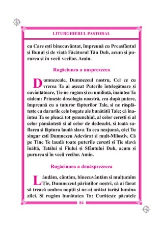 C M
Y K




                   LITURGHIERUL PASTORAL

      cu Care e[ti binecuvântat, `mpreun cu Preasfântul
      [i Bunul [i de via] Fctorul Tu Duh, acum [i pu-
      rurea [i `n vecii vecilor. Amin.

                   Rugciunea a unsprezecea


        D      umnezeule, Dumnezeul nostru, Cel ce cu
               vrerea Ta ai a[ezat Puterile `n]elegtoare [i
      cuvânttoare, }ie ne rugm [i cu umilin], `naintea Ta
      cdem: Prime[te doxologia noastr, cea dup putere,
      `mpreun cu a tuturor fpturilor Tale, [i ne rspl-
      te[te cu darurile cele bogate ale bunt]ii Tale; c `na-
      intea Ta se pleac tot genunchiul, al celor cere[ti [i al
      celor pmânte[ti [i al celor de dedesubt, [i toat su-
      flarea [i fptura laud slava Ta cea neajuns, cci Tu
      singur e[ti Dumnezeu Adevrat [i mult-Milostiv. C
      pe Tine Te laud toate puterile cere[ti [i }ie slav
      `nl], Tatlui [i Fiului [i Sfântului Duh, acum [i
      pururea [i `n vecii vecilor. Amin.

                  Rugciunea a dousprezecea


        L     udm, cântm, binecuvântm [i mul]umim
              }ie, Dumnezeul prin]ilor no[tri, c ai fcut
      s treac umbra nop]ii [i ne-ai artat iar[i lumina
      zilei. {i rugm buntatea Ta: Cur]e[te pcatele
                                 84
                                                                  C M
                                                                  Y K
 