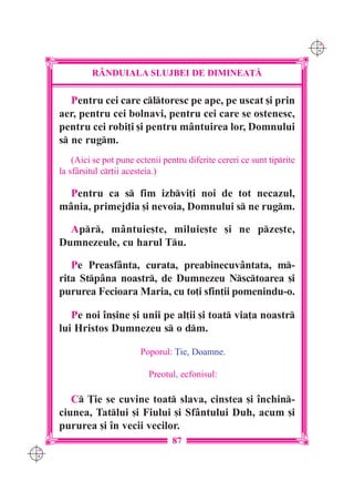 C M
                                                                              Y K




               R+NDUIALA SLUJBEI DE DIMINEA}|

         Pentru cei care cltoresc pe ape, pe uscat [i prin
      aer, pentru cei bolnavi, pentru cei care se ostenesc,
      pentru cei robi]i [i pentru mântuirea lor, Domnului
      s ne rugm.
          (Aici se pot pune ectenii pentru diferite cereri ce sunt tiprite
      la sf=r[itul cr]ii acesteia.)

        Pentru ca s fim izbvi]i noi de tot necazul,
      mânia, primejdia [i nevoia, Domnului s ne rugm.

        Apr, mântuie[te, miluie[te [i ne pze[te,
      Dumnezeule, cu harul Tu.

         Pe Preasfânta, curata, preabinecuvântata, m-
      rita Stpâna noastr, de Dumnezeu Nsctoarea [i
      pururea Fecioara Maria, cu to]i sfin]ii pomenindu-o.

         Pe noi `n[ine [i unii pe al]ii [i toat via]a noastr
      lui Hristos Dumnezeu s o dm.

                             Poporul: }ie, Doamne.

                                Preotul, ecfonisul:

         C }ie se cuvine toat slava, cinstea [i `nchin-
      ciunea, Tatlui [i Fiului [i Sfântului Duh, acum [i
      pururea [i `n vecii vecilor.
                                       87
C M
Y K
 