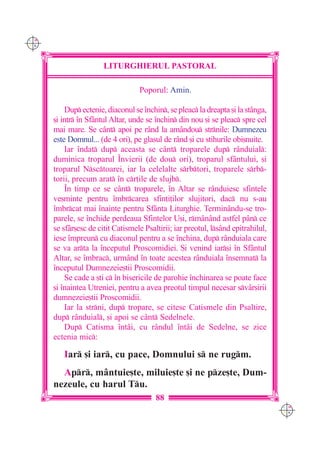 C M
Y K




                       LITURGHIERUL PASTORAL

                                   Poporul: Amin.

          Dup ectenie, diaconul se `nchin, se pleac la dreapta [i la st=nga,
      [i intr `n Sfântul Altar, unde se `nchin din nou [i se pleac spre cel
      mai mare. Se cânt apoi pe rând la amândou strnile: Dumnezeu
      este Domnul... (de 4 ori), pe glasul de rând [i cu stihurile obi[nuite.
          Iar `ndat dup aceasta se cânt troparele dup rânduial:
      duminica troparul ~nvierii (de dou ori), troparul sfântului, [i
      troparul Nsctoarei, iar la celelalte srbtori, troparele srb-
      torii, precum arat `n cr]ile de slujb.
          ~n timp ce se cânt troparele, `n Altar se rânduiesc sfintele
      ve[minte pentru `mbrcarea sfin]i]ilor slujitori, dac nu s-au
      `mbrcat mai `nainte pentru Sfânta Liturghie. Terminându-se tro-
      parele, se `nchide perdeaua Sfintelor U[i, rmânând astfel pân ce
      se sfâr[esc de citit Catismele Psaltirii; iar preotul, lsând epitrahilul,
      iese `mpreun cu diaconul pentru a se `nchina, dup rânduiala care
      se va arta la `nceputul Proscomidiei. {i venind iar[i `n Sfântul
      Altar, se `mbrac, urmând `n toate acestea rânduiala `nsemnat la
      `nceputul Dumnezeie[tii Proscomidii.
          Se cade a [ti c `n bisericile de parohie `nchinarea se poate face
      [i `naintea Utreniei, pentru a avea preotul timpul necesar sv=r[irii
      dumnezeie[tii Proscomidii.
          Iar la strni, dup tropare, se citesc Catismele din Psaltire,
      dup rânduial, [i apoi se cânt Sedelnele.
          Dup Catisma `ntâi, cu rândul `nt=i de Sedelne, se zice
      ectenia mic:

         Iar [i iar, cu pace, Domnului s ne rugm.
        Apr, mântuie[te, miluie[te [i ne pze[te, Dum-
      nezeule, cu harul Tu.
                                         88
                                                                                   C M
                                                                                   Y K
 