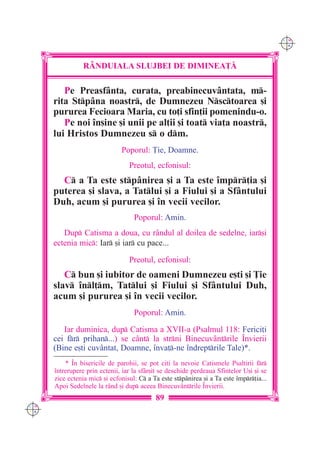 C M
                                                                                          Y K




                 R+NDUIALA SLUJBEI DE DIMINEA}|

         Pe Preasfânta, curata, preabinecuvântata, m-
      rita Stpâna noastr, de Dumnezeu Nsctoarea [i
      pururea Fecioara Maria, cu to]i sfin]ii pomenindu-o.
         Pe noi `n[ine [i unii pe al]ii [i toat via]a noastr,
      lui Hristos Dumnezeu s o dm.
                               Poporul: }ie, Doamne.
                                  Preotul, ecfonisul:
        C a Ta este stpânirea [i a Ta este `mpr]ia [i
      puterea [i slava, a Tatlui [i a Fiului [i a Sfântului
      Duh, acum [i pururea [i `n vecii vecilor.
                                    Poporul: Amin.
         Dup Catisma a doua, cu rândul al doilea de sedelne, iar[i
      ectenia mic: Iar [i iar cu pace...

                                  Preotul, ecfonisul:
         C bun [i iubitor de oameni Dumnezeu e[ti [i }ie
      slav `nl]m, Tatlui [i Fiului [i Sfântului Duh,
      acum [i pururea [i `n vecii vecilor.
                                    Poporul: Amin.

         Iar duminica, dup Catisma a XVII-a (Psalmul 118: Ferici]i
      cei fr prihan...) se cânt la strni Binecuvântrile ~nvierii
      (Bine e[ti cuvântat, Doamne, `nva]-ne `ndreptrile Tale)*.
          * ~n bisericile de parohii, se pot citi la nevoie Catismele Psaltirii fr
      `ntrerupere prin ectenii, iar la sf=r[it se deschide perdeaua Sfintelor U[i [i se
      zice ectenia mic [i ecfonisul: C a Ta este stp=nirea [i a Ta este `mpr]ia...
      Apoi Sedelnele la r=nd [i dup aceea Binecuv=ntrile ~nvierii.
                                            89
C M
Y K
 