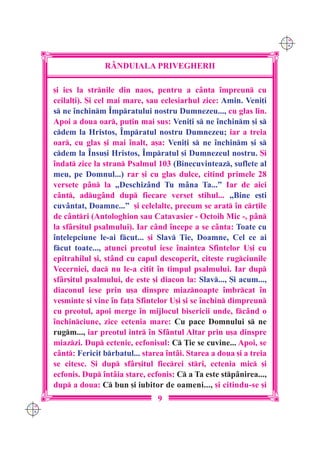 C M
                                                                          Y K




                     R+NDUIALA PRIVEGHERII

      [i ies la strnile din naos, pentru a c=nta `mpreun cu
      ceilal]i). {i cel mai mare, sau eclesiarhul zice: Amin. Veni]i
      s ne `nchinm ~mpratului nostru Dumnezeu..., cu glas lin.
      Apoi a doua oar, pu]in mai sus: Veni]i s ne `nchinm [i s
      cdem la Hristos, ~mpratul nostru Dumnezeu; iar a treia
      oar, cu glas [i mai `nalt, a[a: Veni]i s ne `nchinm [i s
      cdem la ~nsu[i Hristos, ~mpratul [i Dumnezeul nostru. {i
      `ndat zice la stran Psalmul 103 (Binecuvinteaz, suflete al
      meu, pe Domnul...) rar [i cu glas dulce, citind primele 28
      versete p=n la „Deschiz=nd Tu m=na Ta...” Iar de aici
      c=nt, adug=nd dup fiecare verset stihul... „Bine e[ti
      cuv=ntat, Doamne...” [i celelalte, precum se arat `n cr]ile
      de c=ntri (Antologhion sau Catavasier - Octoih Mic -, p=n
      la sf=r[itul psalmului). Iar c=nd `ncepe a se c=nta: Toate cu
      `n]elepciune le-ai fcut... [i Slav }ie, Doamne, Cel ce ai
      fcut toate..., atunci preotul iese `naintea Sfintelor U[i cu
      epitrahilul [i, st=nd cu capul descoperit, cite[te rugciunile
      Vecerniei, dac nu le-a citit `n timpul psalmului. Iar dup
      sf=r[itul psalmului, de este [i diacon la: Slav..., {i acum...,
      diaconul iese prin u[a dinspre miaznoapte `mbrcat `n
      ve[minte [i vine `n fa]a Sfintelor U[i [i se `nchin dimpreun
      cu preotul, apoi merge `n mijlocul bisericii unde, fc=nd o
      `nchinciune, zice ectenia mare: Cu pace Domnului s ne
      rugm..., iar preotul intr `n Sf=ntul Altar prin u[a dinspre
      miazzi. Dup ectenie, ecfonisul: C }ie se cuvine... Apoi, se
      c=nt: Fericit brbatul... starea `nt=i. Starea a doua [i a treia
      se citesc. {i dup sf=r[itul fiecrei stri, ectenia mic [i
      ecfonis. Dup `nt=ia stare, ecfonis: C a Ta este stp=nirea...,
      dup a doua: C bun [i iubitor de oameni..., [i citindu-se [i
                                     9
C M
Y K
 