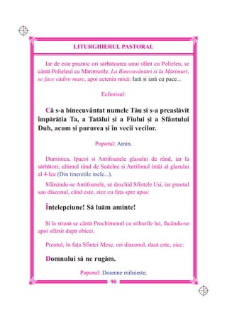 C M
Y K




                     LITURGHIERUL PASTORAL

          Iar de este praznic ori srbtoarea unui sfânt cu Polieleu, se
      cânt Polieleul cu Mrimurile. La Binecuvântri [i la Mrimuri,
      se face cdire mare, apoi ectenia mic: Iar [i iar cu pace...

                                 Ecfonisul:

        C s-a binecuvântat numele Tu [i s-a preaslvit
      `mpr]ia Ta, a Tatlui [i a Fiului [i a Sfântului
      Duh, acum [i pururea [i `n vecii vecilor.

                              Poporul: Amin.

          Duminica, Ipacoi [i Antifoanele glasului de rând, iar la
      srbtori, ultimul rând de Sedelne [i Antifonul `ntâi al glasului
      al 4-lea (Din tinere]ile mele...).
         Sfâr[indu-se Antifoanele, se deschid Sfintele U[i, iar preotul
      sau diaconul, când este, zice cu fa]a spre apus:

         ~n]elepciune! S lum aminte!

         {i la stran se cânt Prochimenul cu stihurile lui, fcându-se
      apoi sfâr[it dup obicei.

         Preotul, `n fa]a Sfintei Mese, ori diaconul, dac este, zice:

         Domnului s ne rugm.
                        Poporul: Doamne miluie[te.
                                     90
                                                                           C M
                                                                           Y K
 