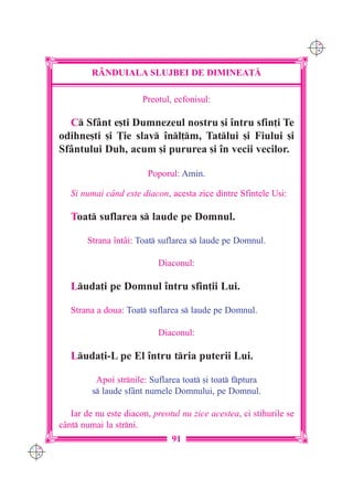 C M
                                                                           Y K




               R+NDUIALA SLUJBEI DE DIMINEA}|

                             Preotul, ecfonisul:

        C Sfânt e[ti Dumnezeul nostru [i `ntru sfin]i Te
      odihne[ti [i }ie slav `nl]m, Tatlui [i Fiului [i
      Sfântului Duh, acum [i pururea [i `n vecii vecilor.

                              Poporul: Amin.

         {i numai când este diacon, acesta zice dintre Sfintele U[i:

         Toat suflarea s laude pe Domnul.

             Strana `ntâi: Toat suflarea s laude pe Domnul.

                                 Diaconul:

         Luda]i pe Domnul `ntru sfin]ii Lui.

         Strana a doua: Toat suflarea s laude pe Domnul.

                                 Diaconul:

         Luda]i-L pe El `ntru tria puterii Lui.

                Apoi strnile: Suflarea toat [i toat fptura
               s laude sfânt numele Domnului, pe Domnul.

         Iar de nu este diacon, preotul nu zice acestea, ci stihurile se
      cânt numai la strni.
                                     91
C M
Y K
 