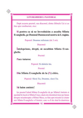 C M
Y K




                      LITURGHIERUL PASTORAL

          Dup aceasta preotul, sau diaconul, dintre Sfintele U[i [i cu
      fa]a spre credincio[i, zice:

        {i pentru ca s ne `nvrednicim a asculta Sfânta
      Evanghelie, pe Domnul Dumnezeul nostru s-Lrugm.

                   Poporul: Doamne miluie[te (de 3 ori).
                                  Diaconul:

        ~n]elepciune, drep]i, s ascultm Sfânta Evan-
      ghelie.
                                   Preotul:
         Pace tuturor.
                           Poporul: {i duhului tu.
                                   Preotul:

         Din Sfânta Evanghelie de la (N) citire.

                  Poporul: Slav }ie, Doamne, slav }ie.

                                  Diaconul:
         S lum aminte!
          Iar preotul luând Sfânta Evanghelie de pe Sfântul Antimis [i
      a[ezând `n locul ei Sfânta Cruce, dac este duminic trece pe latura
      dinspre miaznoapte a Sfintei Mese, cu fa]a spre miazzi [i cite[te
      aici Sfânta Evanghelie a Utreniei, care va fi de rând `n duminica
                                      92
                                                                             C M
                                                                             Y K
 