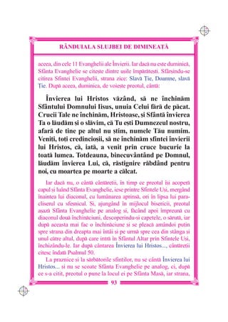 C M
                                                                               Y K




               R+NDUIALA SLUJBEI DE DIMINEA}|

      aceea, din cele 11 Evanghelii ale ~nvierii. Iar dac nu este duminic,
      Sfânta Evanghelie se cite[te dintre u[ile `mprte[ti. Sfâr[indu-se
      citirea Sfintei Evanghelii, strana zice: Slav }ie, Doamne, slav
      }ie. Dup aceea, duminica, de voie[te preotul, cânt:

         ~nvierea lui Hristos vz=nd, s ne `nchinm
      Sf=ntului Domnului Iisus, unuia Celui fr de pcat.
      Crucii Tale ne `nchinm, Hristoase, [i Sf=nt `nvierea
      Ta o ludm [i o slvim, c Tu e[ti Dumnezeul nostru,
      afar de tine pe altul nu [tim, numele Tu numim.
      Veni]i, to]i credincio[ii, s ne `nchinm sfintei `nvierii
      lui Hristos, c, iat, a venit prin cruce bucurie la
      toat lumea. Totdeauna, binecuv=nt=nd pe Domnul,
      ludm `nvierea Lui, c, rstignire rbd=nd pentru
      noi, cu moartea pe moarte a clcat.
          Iar dac nu, o c=nt cântre]ii, `n timp ce preotul `[i acoper
      capul [i luând Sfânta Evanghelie, iese printre Sfintele U[i, mergând
      `naintea lui diaconul, cu lumânarea aprins, ori `n lipsa lui para-
      cliserul cu sfe[nicul. {i, ajungând `n mijlocul bisericii, preotul
      a[az Sfânta Evanghelie pe analog [i, fcând apoi `mpreun cu
      diaconul dou `nchinciuni, descoperindu-[i capetele, o srut, iar
      dup aceasta mai fac o `nchinciune [i se pleac amândoi pu]in
      spre strana din dreapta mai `ntâi [i pe urm spre cea din stânga [i
      unul ctre altul, dup care intr `n Sfântul Altar prin Sfintele U[i,
      `nchizându-le. Iar dup cântarea ~nvierea lui Hristos..., cântre]ii
      citesc `ndat Psalmul 50.
          La praznice [i la srbtorile sfin]ilor, nu se c=nt ~nvierea lui
      Hristos... [i nu se scoate Sfânta Evanghelie pe analog, ci, dup
      ce s-a citit, preotul o pune la locul ei pe Sfânta Mas, iar strana,
                                       93
C M
Y K
 