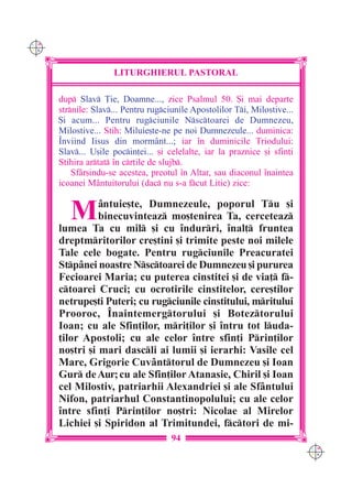 C M
Y K




                     LITURGHIERUL PASTORAL

      dup Slav }ie, Doamne..., zice Psalmul 50. {i mai departe
      strnile: Slav... Pentru rugciunile Apostolilor Ti, Milostive...
      {i acum... Pentru rugciunile Nsctoarei de Dumnezeu,
      Milostive... Stih: Miluie[te-ne pe noi Dumnezeule... duminica:
      ~nviind Iisus din mormânt...; iar `n duminicile Triodului:
      Slav... U[ile pocin]ei... [i celelalte, iar la praznice [i sfin]i
      Stihira artat `n cr]ile de slujb.
          Sfâr[indu-se acestea, preotul `n Altar, sau diaconul `naintea
      icoanei Mântuitorului (dac nu s-a fcut Litie) zice:


         M      =ntuie[te, Dumnezeule, poporul Tu [i
                binecuvinteaz mo[tenirea Ta, cerceteaz
      lumea Ta cu mil [i cu `ndurri, `nal] fruntea
      dreptmritorilor cre[tini [i trimite peste noi milele
      Tale cele bogate. Pentru rugciunile Preacuratei
      Stp=nei noastre Nsctoarei de Dumnezeu [i pururea
      Fecioarei Maria; cu puterea cinstitei [i de via] f-
      ctoarei Cruci; cu ocrotirile cinstitelor, cere[tilor
      netrupe[ti Puteri; cu rugciunile cinstitului, mritului
      Prooroc, ~naintemergtorului [i Boteztorului
      Ioan; cu ale Sfin]ilor, mri]ilor [i `ntru tot luda-
      ]ilor Apostoli; cu ale celor `ntre sfin]i Prin]ilor
      no[tri [i mari dascli ai lumii [i ierarhi: Vasile cel
      Mare, Grigorie Cuv=nttorul de Dumnezeu [i Ioan
      Gur de Aur; cu ale Sfin]ilor Atanasie, Chiril [i Ioan
      cel Milostiv, patriarhii Alexandriei [i ale Sf=ntului
      Nifon, patriarhul Constantinopolului; cu ale celor
      `ntre sfin]i Prin]ilor no[tri: Nicolae al Mirelor
      Lichiei [i Spiridon al Trimitundei, fctori de mi-
                                      94
                                                                            C M
                                                                            Y K
 