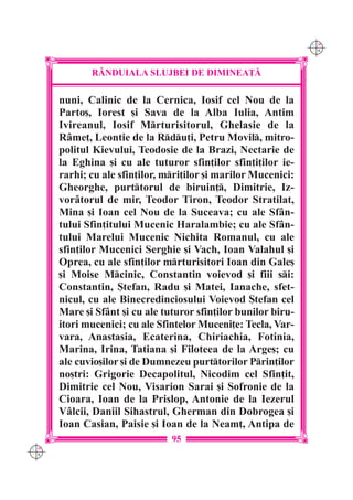 C M
                                                                Y K




             R+NDUIALA SLUJBEI DE DIMINEA}|

      nuni, Calinic de la Cernica, Iosif cel Nou de la
      Parto[, Iorest [i Sava de la Alba Iulia, Antim
      Ivireanul, Iosif Mrturisitorul, Ghelasie de la
      R=me], Leontie de la Rdu]i, Petru Movil, mitro-
      politul Kievului, Teodosie de la Brazi, Nectarie de
      la Eghina [i cu ale tuturor sfin]ilor sfin]i]ilor ie-
      rarhi; cu ale sfin]ilor, mri]ilor [i marilor Mucenici:
      Gheorghe, purttorul de biruin], Dimitrie, Iz-
      vor=torul de mir, Teodor Tiron, Teodor Stratilat,
      Mina [i Ioan cel Nou de la Suceava; cu ale Sf=n-
      tului Sfin]itului Mucenic Haralambie; cu ale Sf=n-
      tului Marelui Mucenic Nichita Romanul, cu ale
      sfin]ilor Mucenici Serghie [i Vach, Ioan Valahul [i
      Oprea, cu ale sfin]ilor mrturisitori Ioan din Gale[
      [i Moise Mcinic, Constantin voievod [i fiii si:
      Constantin, {tefan, Radu [i Matei, Ianache, sfet-
      nicul, cu ale Binecredinciosului Voievod {tefan cel
      Mare [i Sf=nt [i cu ale tuturor sfin]ilor bunilor biru-
      itori mucenici; cu ale Sfintelor Muceni]e: Tecla, Var-
      vara, Anastasia, Ecaterina, Chiriachia, Fotinia,
      Marina, Irina, Tatiana [i Filoteea de la Arge[; cu
      ale cuvio[ilor [i de Dumnezeu purttorilor Prin]ilor
      no[tri: Grigorie Decapolitul, Nicodim cel Sfin]it,
      Dimitrie cel Nou, Visarion Sarai [i Sofronie de la
      Cioara, Ioan de la Prislop, Antonie de la Iezerul
      V=lcii, Daniil Sihastrul, Gherman din Dobrogea [i
      Ioan Casian, Paisie [i Ioan de la Neam], Antipa de
                                95
C M
Y K
 