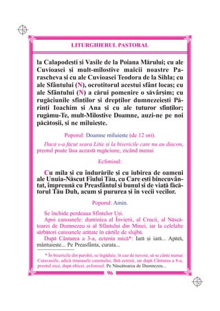 C M
Y K




                        LITURGHIERUL PASTORAL

      la Calapode[ti [i Vasile de la Poiana Mrului; cu ale
      Cuvioasei [i mult-milostive maicii noastre Pa-
      rascheva [i cu ale Cuvioasei Teodora de la Sihla; cu
      ale Sf=ntului (N), ocrotitorul acestui sf=nt loca[; cu
      ale Sf=ntului (N) a crui pomenire o sv=r[im; cu
      rugciunile sfin]ilor [i drep]ilor dumnezeie[ti P-
      rin]i Ioachim [i Ana [i cu ale tuturor sfin]ilor;
      rugmu-Te, mult-Milostive Doamne, auzi-ne pe noi
      pcto[ii, [i ne miluie[te.
                     Poporul: Doamne miluie[te (de 12 ori).
         Dac s-a fcut seara Litie [i la bisericile care nu au diacon,
      preotul poate lsa aceast rugciune, zicând numai
                                       Ecfonisul:

         Cu mila [i cu `ndurrile [i cu iubirea de oameni
      ale Unuia-Nscut Fiului Tu, cu Care e[ti binecuvân-
      tat, `mpreun cu Preasfântul [i bunul [i de via] fc-
      torul Tu Duh, acum [i pururea [i `n vecii vecilor.
                                    Poporul: Amin.
         Se `nchide perdeaua Sfintelor U[i.
         Apoi canoanele: duminica al ~nvierii, al Crucii, al Nsc-
      toarei de Dumnezeu [i al Sf=ntului din Minei, iar la celelalte
      srbtori canoanele artate `n cr]ile de slujb.
         Dup Cântarea a 3-a, ectenia mic*: Iar [i iar... Apr,
      mântuie[te... Pe Preasfânta, curata...
          * ~n bisericile din parohii, se `ngduie, `n caz de nevoie, s se c=nte numai
      Catavasiile, adic irmoasele canonului, fr ectenii, iar dup C=ntarea a 8-a,
      preotul zice, dup obicei, ecfonisul: Pe Nsctoarea de Dumnezeu...
                                            96
                                                                                          C M
                                                                                          Y K
 