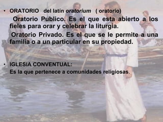 ORATORIO  del latín  oratorium   ( oratorio)  Oratorio Publico. Es el que esta abierto a los fieles para orar y celebrar la liturgia. Oratorio Privado. Es el que se le permite a una familia o a un particular en su propiedad. IGLESIA CONVENTUAL: Es la que pertenece a comunidades religiosas . 
