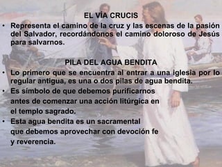 EL VÍA CRUCIS Representa el camino de la cruz y las escenas de la pasión del Salvador, recordándonos el camino doloroso de Jesús para salvarnos. PILA DEL AGUA BENDITA Lo primero que se encuentra al entrar a una iglesia por lo regular antigua, es una o dos pilas de agua bendita. Es símbolo de que debemos purificarnos  antes de comenzar una acción litúrgica en el templo sagrado.  Esta agua bendita es un sacramental  que debemos aprovechar con devoción fe  y reverencia. 