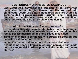 VESTIDURAS Y ORNAMENTOS SAGRADOS Las vestiduras corresponden también a los elementos materiales de la liturgia, tienen también su profundo significado, vestir una determinada ropa significa asumir la personalidad correspondiente asumir una identidad puestas de manifiesto en esas vestiduras;  no significan poder sobre nadie sino un servicio a los demás. ALBA:  del latín alba- blanca, primera luz.  vestidura litúrgica común de todos los ministros,  el sacerdote con el alba representa la pureza que el hombre recibe por los meritos del misterio pascual de Cristo.  También significa la penitencia y la pureza de corazón que debe llevar el sacerdote al altar.  la oración que reza el sacerdote al ponerse el alba es:  “  Purifícame Señor y limpia mi corazón para que purificado con la sangre del cordero pueda disfrutar de los goces eternos”.   