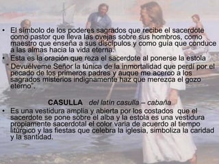 El símbolo de los poderes sagrados que recibe el sacerdote como pastor que lleva las ovejas sobre sus hombros, como maestro que enseña a sus discípulos y como guía que conduce a las almas hacia la vida eterna. Esta es la oración que reza el sacerdote al ponerse la estola “  Devuélveme Señor la túnica de la inmortalidad que perdí por el pecado de los primeros padres y auque me acerco a los sagrados misterios indignamente haz que merezca el gozo eterno”. CASULLA   del latín casulla – cabaña Es una vestidura amplia y abierta por los costados  que el sacerdote se pone sobre el alba y la estola es una vestidura propiamente sacerdotal el color varia de acuerdo al tiempo litúrgico y las fiestas que celebra la iglesia, simboliza la caridad y la santidad. 