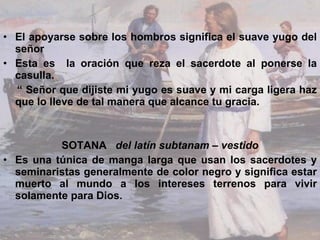 El apoyarse sobre los hombros significa el suave yugo del señor  Esta es  la oración que reza el sacerdote al ponerse la casulla. “  Señor que dijiste mi yugo es suave y mi carga ligera haz que lo lleve de tal manera que alcance tu gracia. SOTANA  del latín subtanam – vestido Es una túnica de manga larga que usan los sacerdotes y seminaristas generalmente de color negro y significa estar muerto al mundo a los intereses terrenos para vivir solamente para Dios. 
