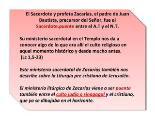 El Sacerdote y profeta Zacarías, el padre de Juan
El Sacerdote y profeta Zacarías, el padre de Juan
Bautista, precursor del Señor, fue el
Bautista, precursor del Señor, fue el
Sacerdote.puente entre el A.T y el N.T.
Sacerdote.puente entre el A.T y el N.T.
Su ministerio sacerdotal en el Templo nos da a
Su ministerio sacerdotal en el Templo nos da a
conocer algo de lo que era allí el culto religioso en
conocer algo de lo que era allí el culto religioso en
aquel momento histórico y desde mucho antes.
aquel momento histórico y desde mucho antes.
(Lc 1,5-23)
(Lc 1,5-23)
Este ministerio sacerdotal de Zacarías también nos
Este ministerio sacerdotal de Zacarías también nos
describe sobre la Liturgia pre cristiana de Jerusalén.
describe sobre la Liturgia pre cristiana de Jerusalén.
El ministerio litúrgico de Zacarías viene a ser puente
El ministerio litúrgico de Zacarías viene a ser puente
también entre el culto judío o sinagogal y el cristiano,
también entre el culto judío o sinagogal y el cristiano,
que ya se dibujaba en el horizonte.
que ya se dibujaba en el horizonte.

 