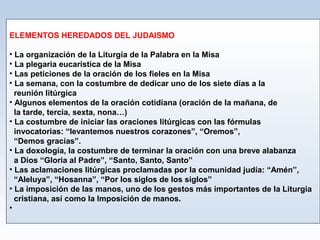 ELEMENTOS HEREDADOS DEL JUDAISMO
• La organización de la Liturgia de la Palabra en la Misa
• La plegaria eucarística de la Misa
• Las peticiones de la oración de los fieles en la Misa
• La semana, con la costumbre de dedicar uno de los siete días a la
reunión litúrgica
• Algunos elementos de la oración cotidiana (oración de la mañana, de
la tarde, tercia, sexta, nona…)
• La costumbre de iniciar las oraciones litúrgicas con las fórmulas
invocatorias: “levantemos nuestros corazones”, “Oremos”,
“Demos gracias”.
• La doxología, la costumbre de terminar la oración con una breve alabanza
a Dios “Gloria al Padre”, “Santo, Santo, Santo”
• Las aclamaciones litúrgicas proclamadas por la comunidad judía: “Amén”,
“Aleluya”, “Hosanna”, “Por los siglos de los siglos”
• La imposición de las manos, uno de los gestos más importantes de la Liturgia
cristiana, así como la Imposición de manos.
•

 