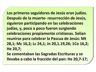 Los primeros seguidores de Jesús eran judíos.
Los primeros seguidores de Jesús eran judíos.
Después de la muerte- resurrección de Jesús,
Después de la muerte- resurrección de Jesús,
siguieron participando en las celebraciones
siguieron participando en las celebraciones
judías, y, poco a poco fueron surgiendo
judías, y, poco a poco fueron surgiendo
celebraciones propiamente cristianas. Solían
celebraciones propiamente cristianas. Solían
reunirse para celebrar la Pascua de Jesús: Mt
reunirse para celebrar la Pascua de Jesús: Mt
28,1; Mc 16,2; Lc 24,1; Jn 20,1.19,26; 1Co 16,2;
28,1; Mc 16,2; Lc 24,1; Jn 20,1.19,26; 1Co 16,2;
He 20,7;
He 20,7;
Se comentaban las Sagradas Escrituras y se
Se comentaban las Sagradas Escrituras y se
llevaba a cabo la fracción del pan: He 20,7-17;
llevaba a cabo la fracción del pan: He 20,7-17;

 