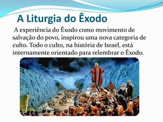 A Liturgia do Êxodo
A experiência do Êxodo como movimento de
salvação do povo, inspirou uma nova categoria de
culto. Todo o culto, na história de Israel, está
internamente orientado para relembrar o Êxodo.

 