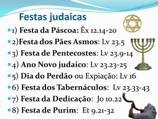 Festas judaicas
 1) Festa da Páscoa: Êx 12.14-20

 2)Festa dos Pães Asmos: Lv 23.5
 3) Festa de Pentecostes: Lv 23.9-14

 4) Ano Novo judaico: Lv 23.23-25
 5) Dia do Perdão ou Expiação: Lv 16
 6) Festa dos Tabernáculos: Lv 23.33-43
 7) Festa da Dedicação: Jo 10.22
 8) Festa de Purim: Et 9.21-32

 