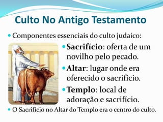 Culto No Antigo Testamento
 Componentes essenciais do culto judaico:

 Sacrifício: oferta de um

novilho pelo pecado.
 Altar: lugar onde era
oferecido o sacrifício.
 Templo: local de
adoração e sacrifício.
 O Sacrifício no Altar do Templo era o centro do culto.

 