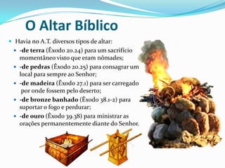 O Altar Bíblico
 Havia no A.T. diversos tipos de altar:
 -de terra (Êxodo 20.24) para um sacrifício






momentâneo visto que eram nômades;
-de pedras (Êxodo 20.25) para consagrar um
local para sempre ao Senhor;
-de madeira (Êxodo 27.1) para ser carregado
por onde fossem pelo deserto;
-de bronze banhado (Êxodo 38.1-2) para
suportar o fogo e perdurar;
-de ouro (Êxodo 39.38) para ministrar as
orações permanentemente diante do Senhor.

 