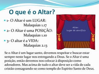 O que é o Altar?
 1- O Altar é um LUGAR:
Malaquias 1.17

 2- O Altar é uma POSIÇÃO:
Malaquias 1.10
 3- O altar é a VIDA:

Malaquias 2.13
Se o Altar é um lugar santo, devemos respeitar e buscar estar
sempre neste lugar nos entregando a Deus. Se o Altar é uma
posição, então devemos nos colocar à disposição como
adoradores. Mas acima de tudo o altar deve ser a vida de cada
cristão consagrando-se como templo do Espírito Santo de Deus.

 