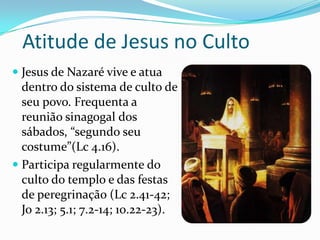 Atitude de Jesus no Culto
 Jesus de Nazaré vive e atua

dentro do sistema de culto de
seu povo. Frequenta a
reunião sinagogal dos
sábados, “segundo seu
costume”(Lc 4.16).
 Participa regularmente do
culto do templo e das festas
de peregrinação (Lc 2.41-42;
Jo 2.13; 5.1; 7.2-14; 10.22-23).

 