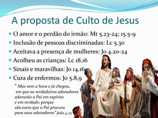 A proposta de Culto de Jesus
 O amor e o perdão do irmão: Mt 5.23-24; 15.5-9
 Inclusão de pessoas discriminadas: Lc 5.30
 Aceitava a presença de mulheres: Jo 4.20-24
 Acolheu as crianças: Lc 18.16

 Sinais e maravilhas: Jo 14.16
 Cura de enfermos: Jo 5.8,9
“ Mas vem a hora e já chegou,
em que os verdadeiros adoradores
adorarão o Pai em espírito
e em verdade; porque
são estes que o Pai procura
para seus adoradores” João 4.23

 