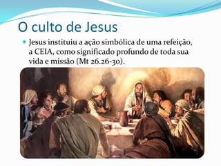O culto de Jesus
 Jesus instituiu a ação simbólica de uma refeição,

a CEIA, como significado profundo de toda sua
vida e missão (Mt 26.26-30).

 