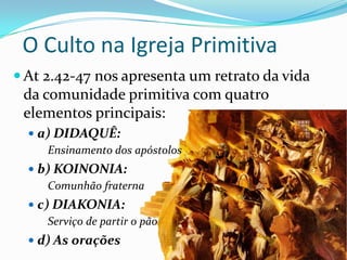O Culto na Igreja Primitiva
 At 2.42-47 nos apresenta um retrato da vida

da comunidade primitiva com quatro
elementos principais:
 a) DIDAQUÊ:
Ensinamento dos apóstolos
 b) KOINONIA:
Comunhão fraterna

 c) DIAKONIA:
Serviço de partir o pão
 d) As orações

 