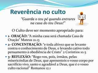 Reverência no culto
“Guarda o teu pé quando entrares
na casa do teu Deus!”
O Culto deve ser momento apropriado para:
 1- ORAÇÃO: “A minha casa será chamada Casa de

Oração” Mateus 21.13
 2- CONCENTRAÇÃO: “e toda altivez que se levante
contra o conhecimento de Deus, e levando cativo todo
pensamento à obediência de Cristo” 2 Coríntios 10.5
 3- REFLEXÃO: “Rogo-vos, pois, irmãos, pelas
misericórdias de Deus, que apresenteis o vosso corpo por
sacrifício vivo, santo e agradável a Deus, que é o vosso
culto racional” Romanos 12.1

 