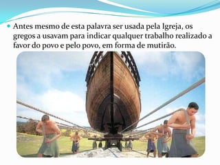  Antes mesmo de esta palavra ser usada pela Igreja, os

gregos a usavam para indicar qualquer trabalho realizado a
favor do povo e pelo povo, em forma de mutirão.

 