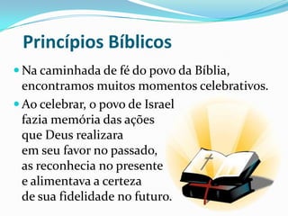 Princípios Bíblicos
 Na caminhada de fé do povo da Bíblia,

encontramos muitos momentos celebrativos.
 Ao celebrar, o povo de Israel
fazia memória das ações
que Deus realizara
em seu favor no passado,
as reconhecia no presente
e alimentava a certeza
de sua fidelidade no futuro.

 