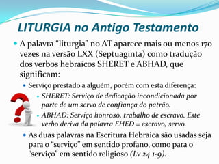 LITURGIA no Antigo Testamento
 A palavra “liturgia” no AT aparece mais ou menos 170
vezes na versão LXX (Septuaginta) como tradução
dos verbos hebraicos SHERET e ABHAD, que

significam:
 Serviço prestado a alguém, porém com esta diferença:




SHERET: Serviço de dedicação incondicionada por
parte de um servo de confiança do patrão.
ABHAD: Serviço honroso, trabalho de escravo. Este
verbo deriva da palavra EHED = escravo, servo.

 As duas palavras na Escritura Hebraica são usadas seja

para o “serviço” em sentido profano, como para o
“serviço” em sentido religioso (Lv 24.1-9).

 