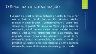 O SINAL-DA-CRUZ E SAUDAÇÃO 
A cruz é o sinal de nossa pertença a Cristo. É o selo por 
nós recebido no dia do Batismo. Os primeiros cristãos 
usavam o sinal-da-cruz , compreendendo-o como uma 
síntese da fé pascal. No inicio da Missa o presidente da 
celebração, agindo em nome e na pessoa de Cristo-cabeça, 
trace o sinal-da-cruz juntamente com a assembleia, que 
responde amém. Após o sinal-da-cruz, o presidente da 
celebração saúda a assembleia, fazendo a sentir na 
presença do Senhor. Com essa saudação e com a resposta 
da assembleia manifesta-se o mistério da igreja reunida. 
10 
 