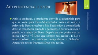 ATO PENITENCIAL E KYRIE 
 Após a saudação, o presidente convida a assembleia para 
que se volte para Deus-Misericórdia. Antes de ouvir a 
palavra de Deus e receber o Pão Eucarístico, a comunidade 
deve se reconhecer limitada e pecadora, e por isso invoca o 
perdão e a ajuda de Deus. Depois do ato penitencial se 
inicia o Kyrie. “É Deus que sempre nos acolhe”. É Ele o 
misericordioso, o carinhoso companheiro e Salvador. 
Apesar de nossas fraquezas Deus nos acolhe. 
11 
 