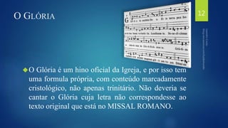O GLÓRIA 
O Glória é um hino oficial da Igreja, e por isso tem 
uma formula própria, com conteúdo marcadamente 
cristológico, não apenas trinitário. Não deveria se 
cantar o Glória cuja letra não correspondesse ao 
texto original que está no MISSAL ROMANO. 
12 
 