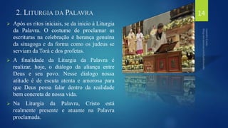 2. LITURGIA DA PALAVRA 
 Após os ritos iniciais, se da inicio à Liturgia 
da Palavra. O costume de proclamar as 
escrituras na celebração é herança genuína 
da sinagoga e da forma como os judeus se 
serviam da Torá e dos profetas. 
 A finalidade da Liturgia da Palavra é 
realizar, hoje, o diálogo da aliança entre 
Deus e seu povo. Nesse dialogo nossa 
atitude é de escuta atenta e amorosa para 
que Deus possa falar dentro da realidade 
bem concreta de nossa vida. 
 Na Liturgia da Palavra, Cristo está 
realmente presente e atuante na Palavra 
proclamada. 
14 
 