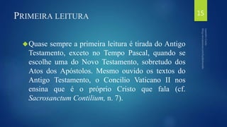 PRIMEIRA LEITURA 
Quase sempre a primeira leitura é tirada do Antigo 
Testamento, exceto no Tempo Pascal, quando se 
escolhe uma do Novo Testamento, sobretudo dos 
Atos dos Apóstolos. Mesmo ouvido os textos do 
Antigo Testamento, o Concilio Vaticano II nos 
ensina que é o próprio Cristo que fala (cf. 
Sacrosanctum Contilium, n. 7). 
15 
 