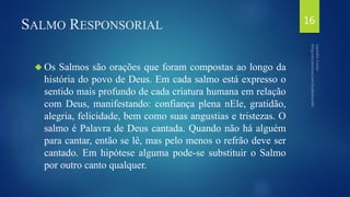 SALMO RESPONSORIAL 
 Os Salmos são orações que foram compostas ao longo da 
história do povo de Deus. Em cada salmo está expresso o 
sentido mais profundo de cada criatura humana em relação 
com Deus, manifestando: confiança plena nEle, gratidão, 
alegria, felicidade, bem como suas angustias e tristezas. O 
salmo é Palavra de Deus cantada. Quando não há alguém 
para cantar, então se lê, mas pelo menos o refrão deve ser 
cantado. Em hipótese alguma pode-se substituir o Salmo 
por outro canto qualquer. 
16 
 