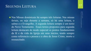 SEGUNDA LEITURA 
 Nas Missas dominicais há sempre três leituras. Nas missas 
feriais, ou seja durante a semana, só há uma leitura, o 
salmo e o Evangelho. A segunda leitura sempre é um texto 
do Novo Testamento. Esses textos propostos para segunda 
leitura destacam de modo especial os pontos fundamentais 
da fé e da vida da Igreja em seus inicios, tendo sempre 
como referencia a pessoa e a obra de Jesus Cristo, morto e 
ressuscitado. 
17 
 