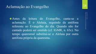 Aclamação ao Evangelho 
Antes da leitura do Evangelho, canta-se a 
aclamação. É o Aleluia, seguindo da antífona 
referente ao Evangelho do dia. Quando não for 
cantado poderá ser omitido (cf. IGMR, n. 63c). No 
tempo quaresmal substitui-se o Aleluia por outra 
antífona própria da quaresma. 
18 
 
