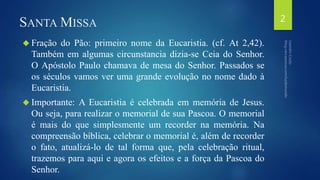 SANTAMISSA 
 Fração do Pão: primeiro nome da Eucaristia. (cf. At 2,42). 
Também em algumas circunstancia dizia-se Ceia do Senhor. 
O Apóstolo Paulo chamava de mesa do Senhor. Passados se 
os séculos vamos ver uma grande evolução no nome dado à 
Eucaristia. 
 Importante: A Eucaristia é celebrada em memória de Jesus. 
Ou seja, para realizar o memorial de sua Pascoa. O memorial 
é mais do que simplesmente um recorder na memória. Na 
compreensão bíblica, celebrar o memorial é, além de recorder 
o fato, atualizá-lo de tal forma que, pela celebração ritual, 
trazemos para aqui e agora os efeitos e a força da Pascoa do 
Senhor. 
2 
 