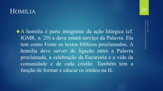 HOMILIA 
A homilia é parte integrante da ação litúrgica (cf. 
IGMR, n. 29) e deve estará serviço da Palavra. Ela 
tem como Fonte os textos bíblicos proclamados. A 
homilia deve server de ligação entre a Palavra 
proclamada, a celebração da Eucaristia e a vida da 
comunidade e de cada cristão. Também tem a 
função de formar e educar os irmãos na fé. 
20 
 