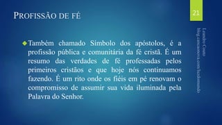 PROFISSÃO DE FÉ 
Também chamado Símbolo dos apóstolos, é a 
profissão pública e comunitária da fé cristã. É um 
resumo das verdades de fé professadas pelos 
primeiros cristãos e que hoje nós continuamos 
fazendo. É um rito onde os fiéis em pé renovam o 
compromisso de assumir sua vida iluminada pela 
Palavra do Senhor. 
21 
 