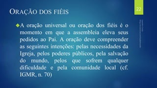 ORAÇÃO DOS FIÉIS 
A oração universal ou oração dos fiéis é o 
momento em que a assembleia eleva seus 
pedidos ao Pai. A oração deve compreender 
as seguintes intenções: pelas necessidades da 
Igreja, pelos poderes públicos, pela salvação 
do mundo, pelos que sofrem qualquer 
dificuldade e pela comunidade local (cf. 
IGMR, n. 70) 
22 
 