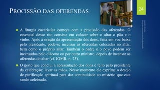 PROCISSÃO DAS OFERENDAS 
 A liturgia eucarística começa com a procissão das oferendas. O 
essencial desse rito consiste em colocar sobre o altar o pão e o 
vinho. Após a oração de apresentação dos dons, feita em voz baixa 
pelo presidente, pode-se incensar as oferendas colocadas no altar, 
bem como o próprio altar. Também o padre e o povo podem ser 
incensados pelo diácono ou por outro ministro, depois de incensar as 
oferendas do altar (cf. IGMR, n. 75). 
 O gesto que conclui a apresentação dos dons é feito pelo presidente 
da celebração: lavar as mãos. Nesse momento ele exprime o desejo 
de purificação spiritual para dar continuidade ao mistério que esta 
sendo celebrado. 
24 
 